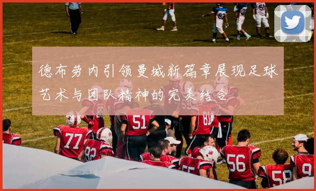 德布劳内引领曼城新篇章展现足球艺术与团队精神的完美结合