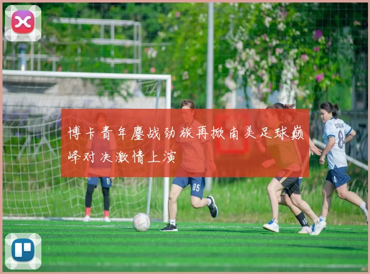 博卡青年鏖战劲旅再掀南美足球巅峰对决激情上演