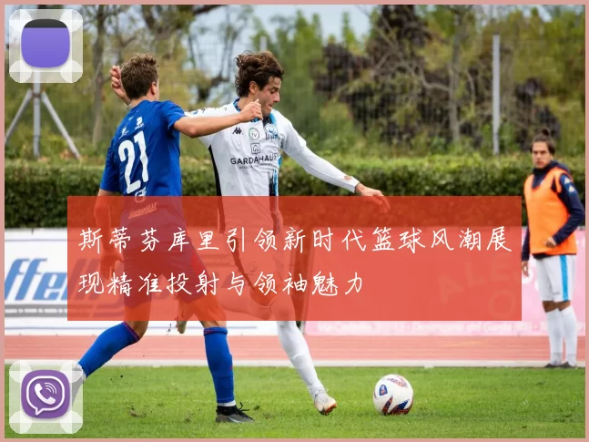 斯蒂芬库里引领新时代篮球风潮展现精准投射与领袖魅力