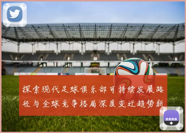 探索现代足球俱乐部可持续发展路径与全球竞争格局深度变迁趋势新