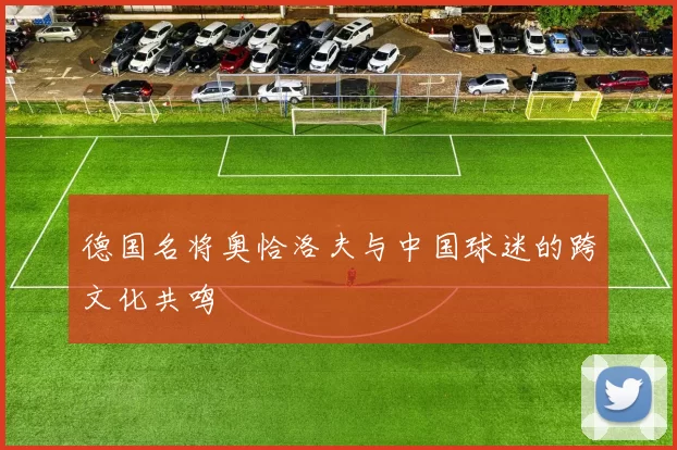 德国名将奥恰洛夫与中国球迷的跨文化共鸣