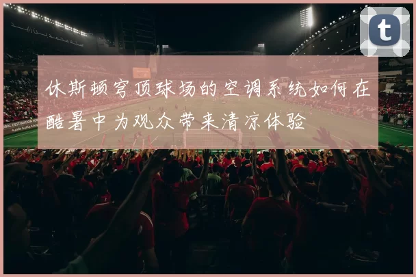 休斯顿穹顶球场的空调系统如何在酷暑中为观众带来清凉体验