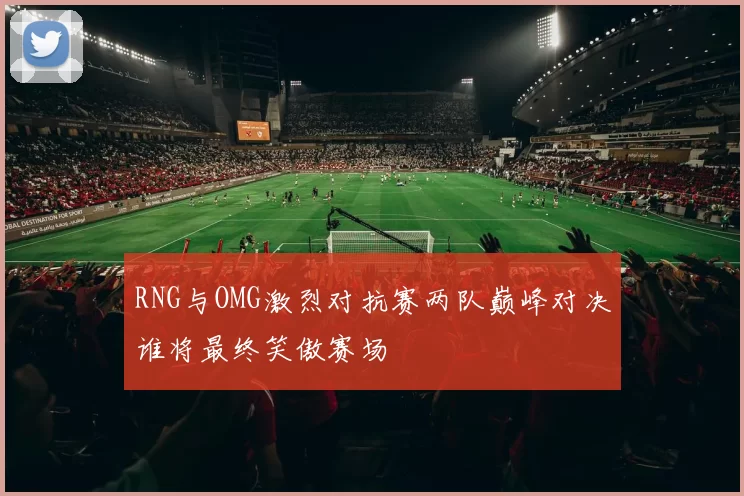 RNG与OMG激烈对抗赛两队巅峰对决谁将最终笑傲赛场