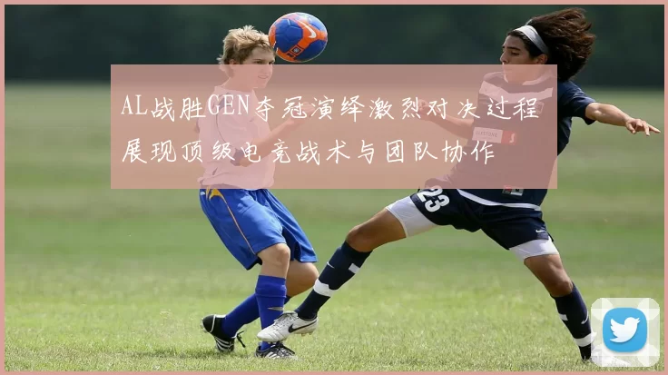AL战胜GEN夺冠演绎激烈对决过程 展现顶级电竞战术与团队协作