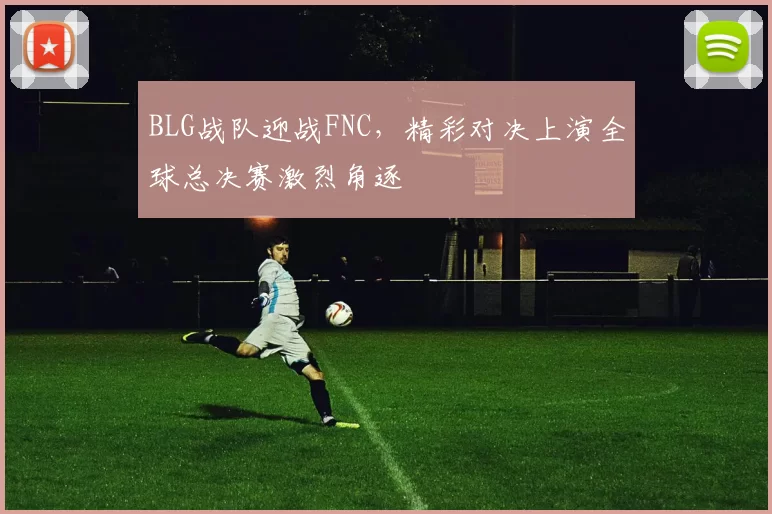BLG战队迎战FNC，精彩对决上演全球总决赛激烈角逐