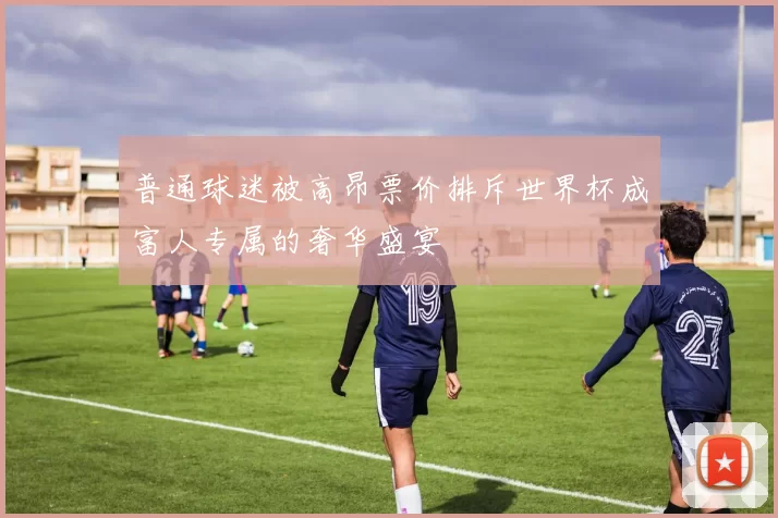 普通球迷被高昂票价排斥世界杯成富人专属的奢华盛宴