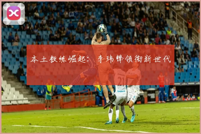 本土教练崛起：李玮锋领衔新世代