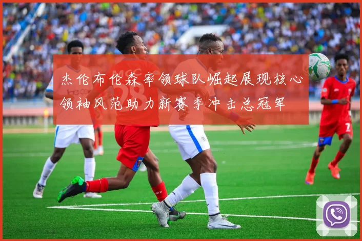 杰伦布伦森率领球队崛起展现核心领袖风范助力新赛季冲击总冠军