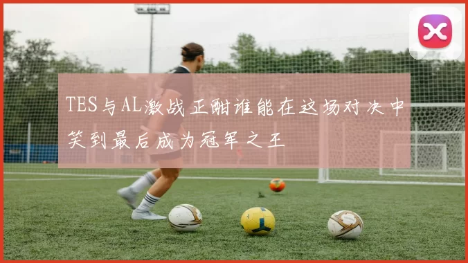 TES与AL激战正酣谁能在这场对决中笑到最后成为冠军之王