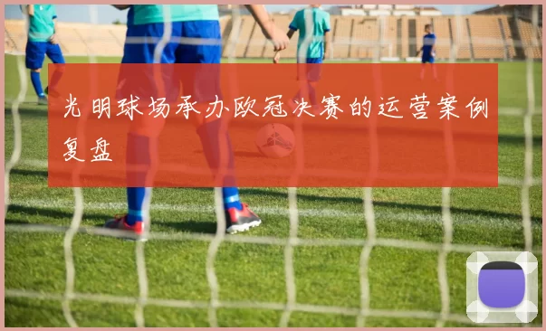 光明球场承办欧冠决赛的运营案例复盘