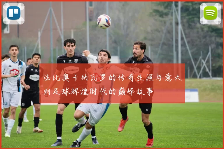 法比奥卡纳瓦罗的传奇生涯与意大利足球辉煌时代的巅峰故事