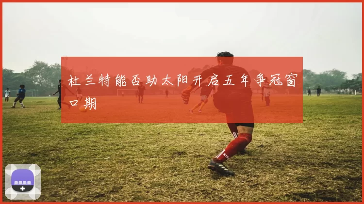 杜兰特能否助太阳开启五年争冠窗口期