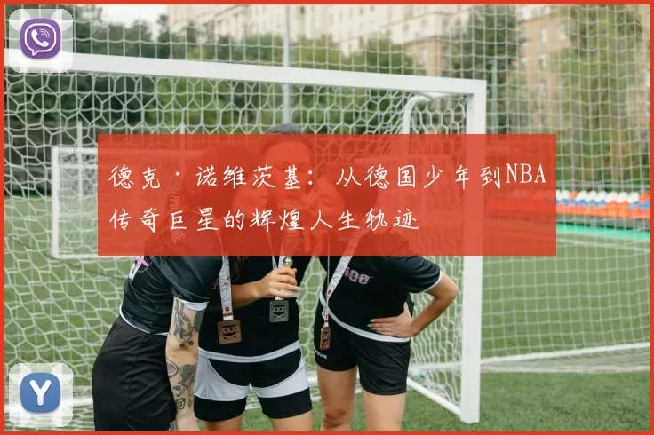 德克·诺维茨基：从德国少年到NBA传奇巨星的辉煌人生轨迹