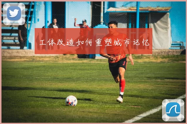 工体改造如何重塑城市记忆