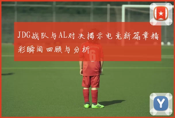 JDG战队与AL对决揭示电竞新篇章精彩瞬间回顾与分析