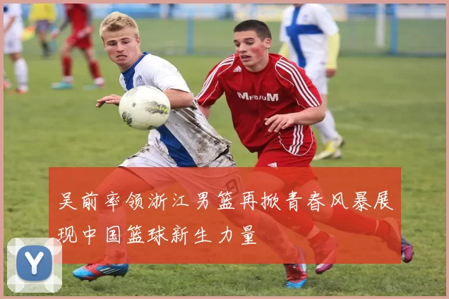 吴前率领浙江男篮再掀青春风暴展现中国篮球新生力量