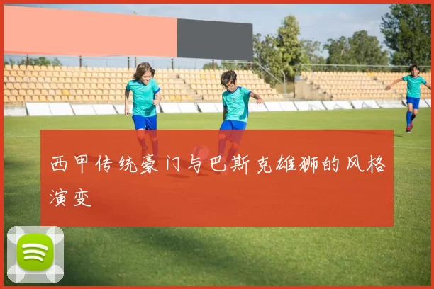 西甲传统豪门与巴斯克雄狮的风格演变
