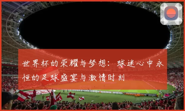 世界杯的荣耀与梦想：球迷心中永恒的足球盛宴与激情时刻