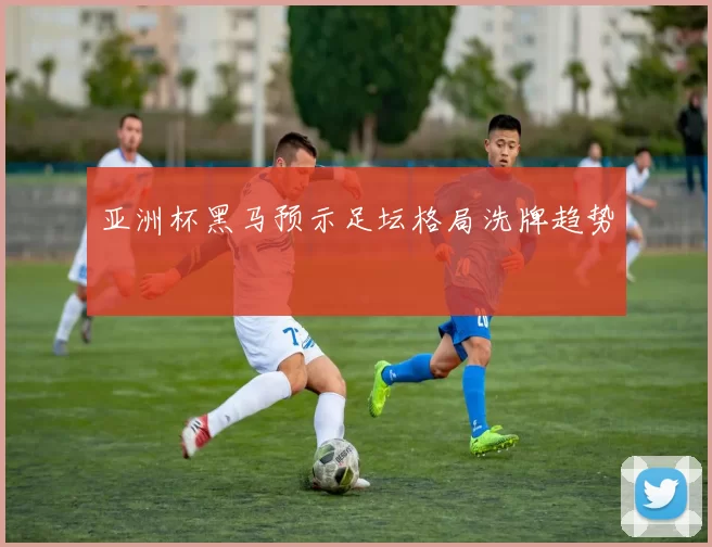 亚洲杯黑马预示足坛格局洗牌趋势