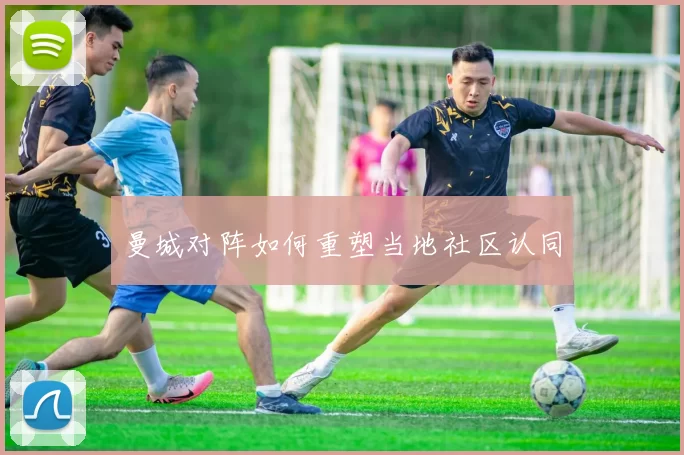 曼城对阵如何重塑当地社区认同