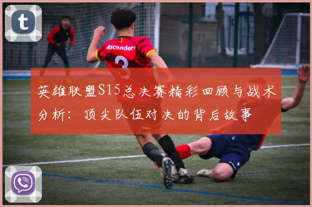 英雄联盟S15总决赛精彩回顾与战术分析：顶尖队伍对决的背后故事